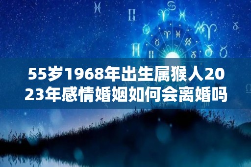 55岁1968年出生属猴人2023年感情婚姻如何会离婚吗（1968年属猴在2023年怎么样）