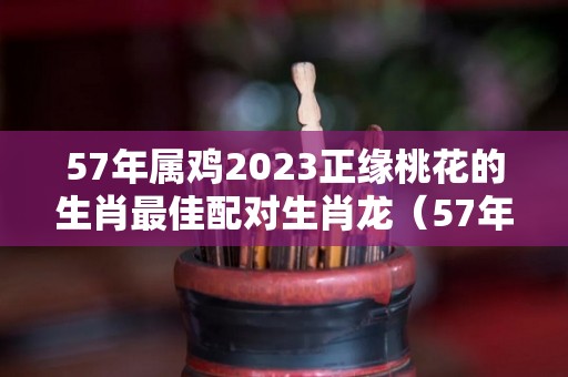 57年属鸡2023正缘桃花的生肖最佳配对生肖龙（57年的鸡在2021年的命运）