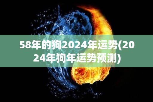 58年的狗2024年运势(2024年狗年运势预测)