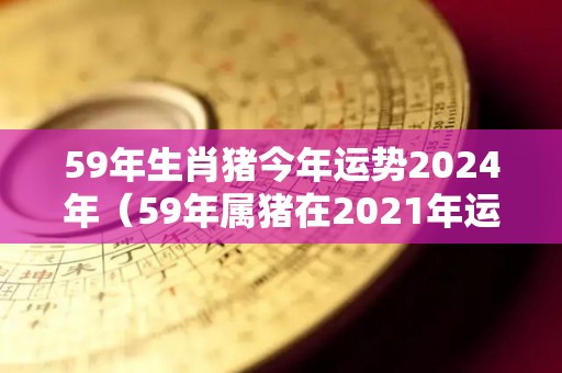 59年生肖猪今年运势2024年（59年属猪在2021年运势）