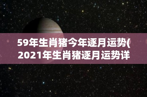 59年生肖猪今年逐月运势(2021年生肖猪逐月运势详解)