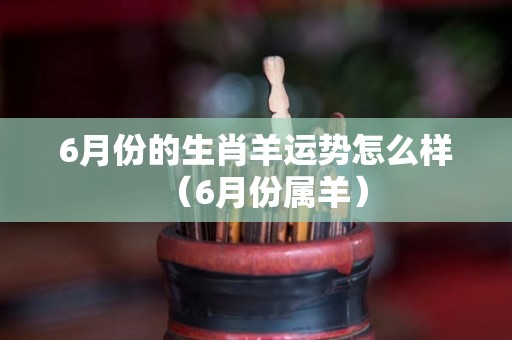 6月份的生肖羊运势怎么样（6月份属羊）