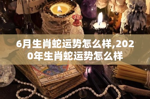 6月生肖蛇运势怎么样,2020年生肖蛇运势怎么样