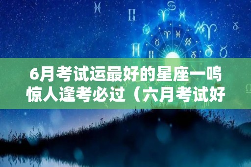 6月考试运最好的星座一鸣惊人逢考必过（六月考试好日子）