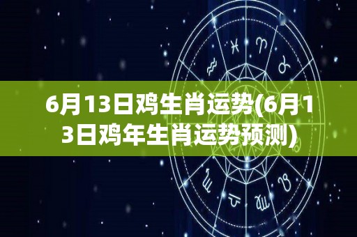 6月13日鸡生肖运势(6月13日鸡年生肖运势预测)