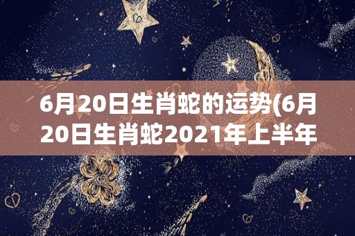 6月20日生肖蛇的运势(6月20日生肖蛇2021年上半年运势解析)