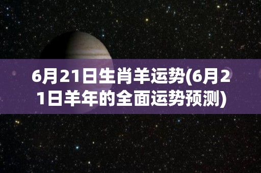 6月21日生肖羊运势(6月21日羊年的全面运势预测)