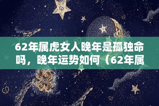 62年属虎女人晚年是孤独命吗，晚年运势如何（62年属虎女人晚年什么命）