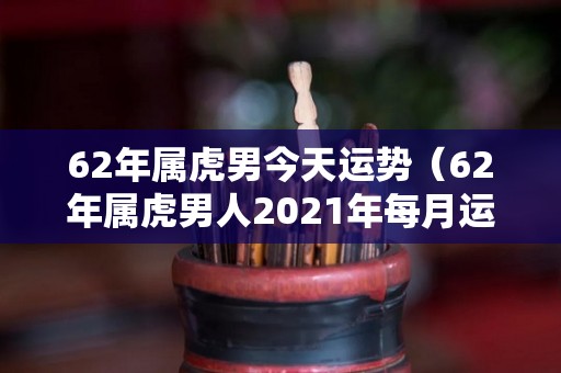 62年属虎男今天运势（62年属虎男人2021年每月运势）