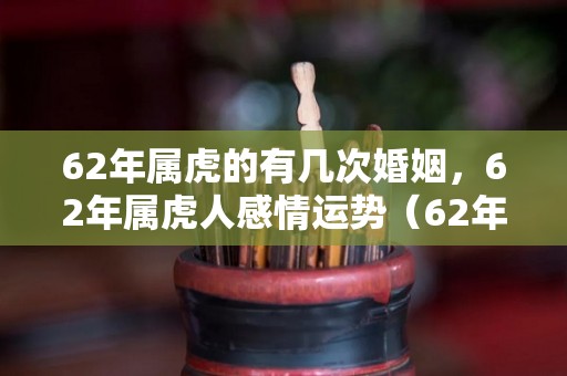 62年属虎的有几次婚姻，62年属虎人感情运势（62年属虎的婚姻怎么样）