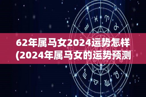 62年属马女2024运势怎样(2024年属马女的运势预测)