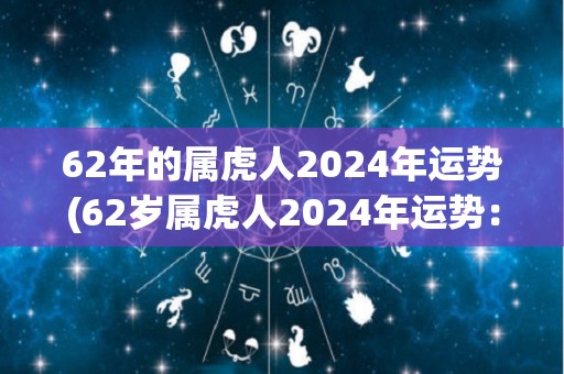 62年的属虎人2024年运势(62岁属虎人2024年运势：浓厚温情的人际关系，事业顺遂康健。)