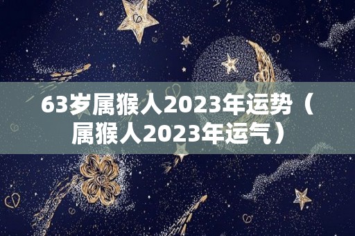 63岁属猴人2023年运势（属猴人2023年运气）