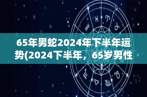 65年男蛇2024年下半年运势(2024下半年，65岁男性蛇的运势展望)