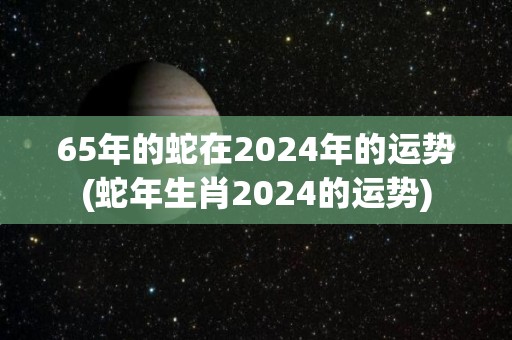 65年的蛇在2024年的运势(蛇年生肖2024的运势)