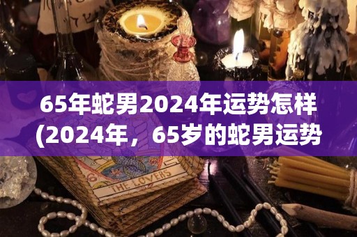 65年蛇男2024年运势怎样(2024年，65岁的蛇男运势如何？)