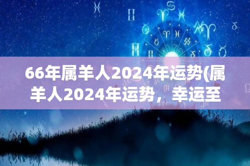 66年属羊人2024年运势(属羊人2024年运势，幸运至上，贵人相助。)