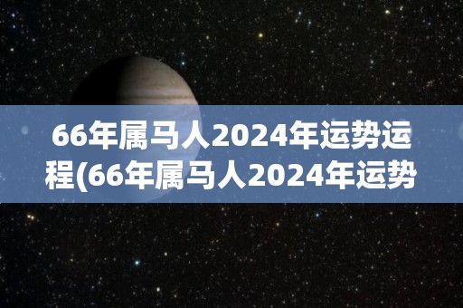 66年属马人2024年运势运程(66年属马人2024年运势大好)