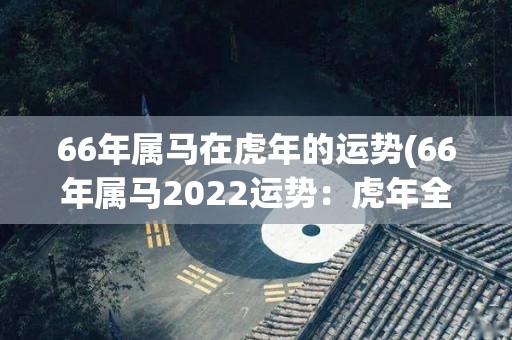 66年属马在虎年的运势(66年属马2022运势：虎年全面向上)