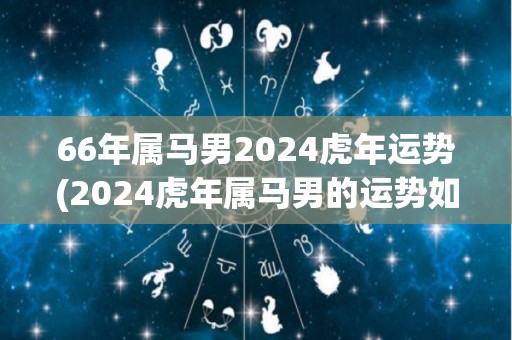 66年属马男2024虎年运势(2024虎年属马男的运势如何？)