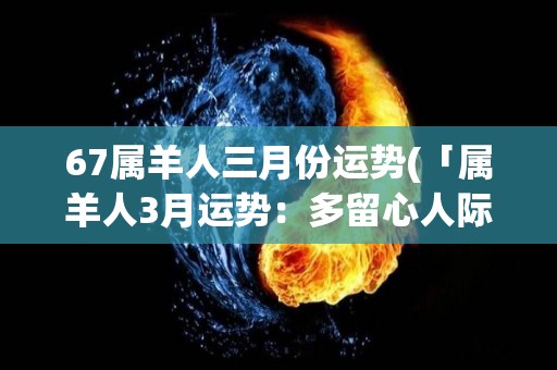 67属羊人三月份运势(「属羊人3月运势：多留心人际关系」)