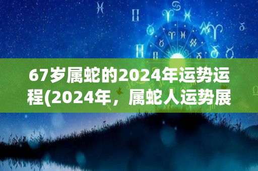 67岁属蛇的2024年运势运程(2024年，属蛇人运势展露头角)