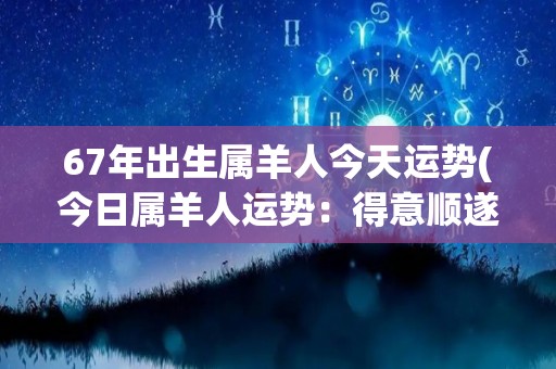 67年出生属羊人今天运势(今日属羊人运势：得意顺遂，财源滚滚来。)