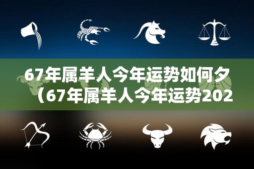 67年属羊人今年运势如何夕（67年属羊人今年运势2021年每月运势）