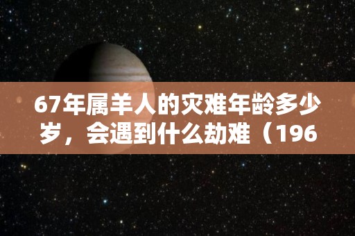 67年属羊人的灾难年龄多少岁，会遇到什么劫难（1967年属羊最难熬年龄）