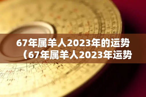 67年属羊人2023年的运势（67年属羊人2023年运势及运程注意什么）