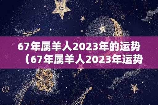 67年属羊人2023年的运势（67年属羊人2023年运势怎么样）