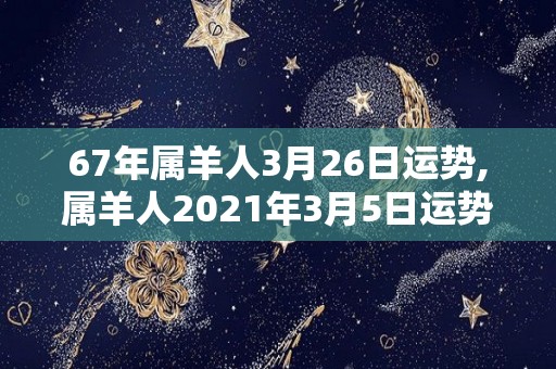 67年属羊人3月26日运势,属羊人2021年3月5日运势吉凶，事业有成还很稳妥