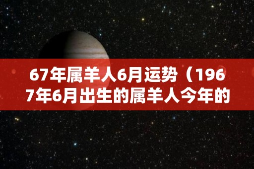 67年属羊人6月运势（1967年6月出生的属羊人今年的运势）