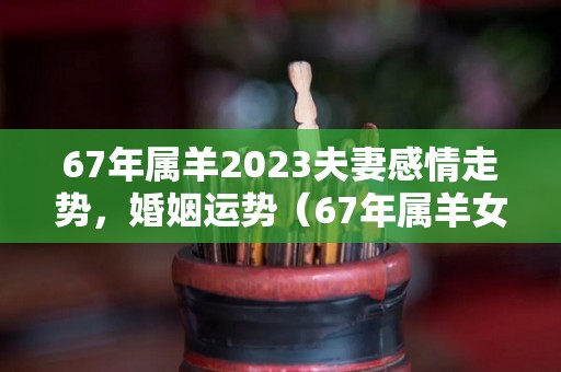 67年属羊2023夫妻感情走势，婚姻运势（67年属羊女2023年运势）