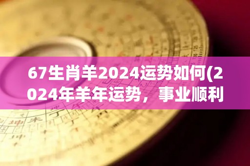 67生肖羊2024运势如何(2024年羊年运势，事业顺利财源滚滚，恋爱顺利甜蜜幸福。)