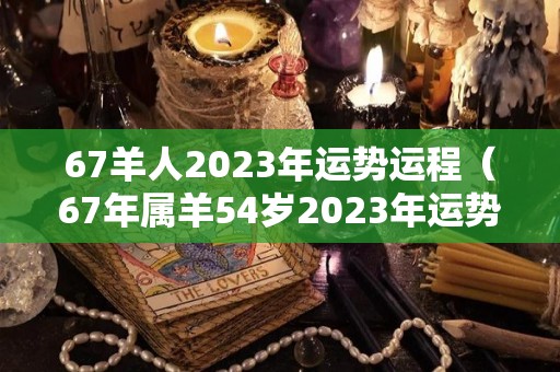 67羊人2023年运势运程（67年属羊54岁2023年运势）