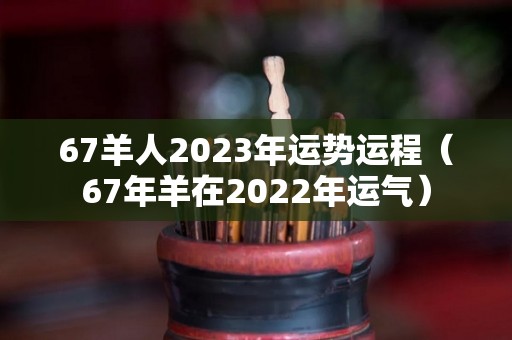 67羊人2023年运势运程（67年羊在2022年运气）