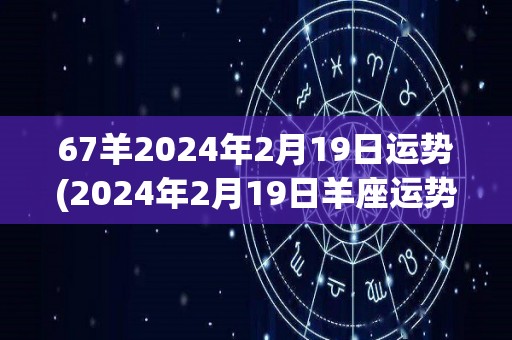 67羊2024年2月19日运势(2024年2月19日羊座运势解读)