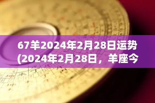 67羊2024年2月28日运势(2024年2月28日，羊座今日运势如何？)