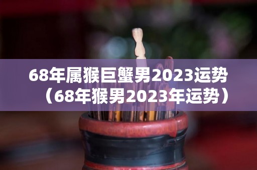 68年属猴巨蟹男2023运势（68年猴男2023年运势）