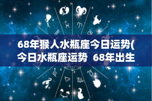 68年猴人水瓶座今日运势(今日水瓶座运势  68年出生的猴人)