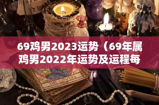 69鸡男2023运势（69年属鸡男2022年运势及运程每月运程）