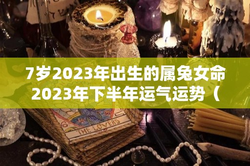 7岁2023年出生的属兔女命2023年下半年运气运势（2023年属兔女孩命运好不好）