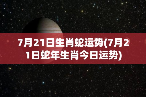 7月21日生肖蛇运势(7月21日蛇年生肖今日运势)