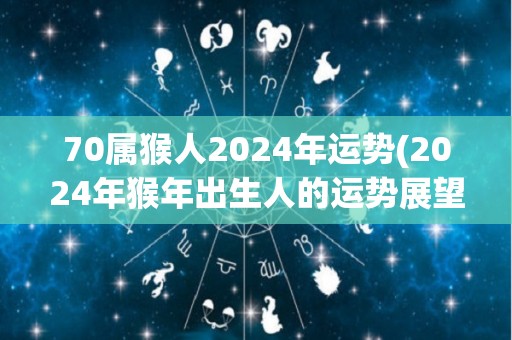 70属猴人2024年运势(2024年猴年出生人的运势展望)