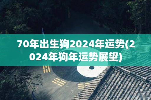 70年出生狗2024年运势(2024年狗年运势展望)