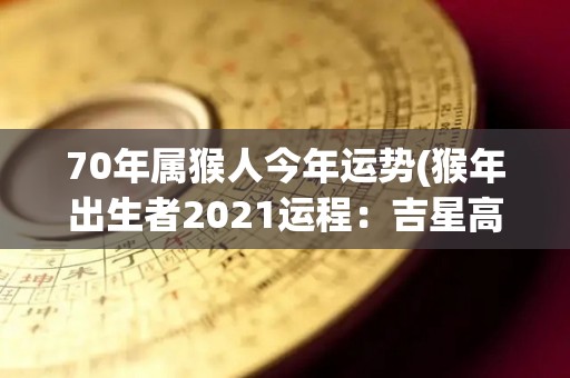 70年属猴人今年运势(猴年出生者2021运程：吉星高照，事业顺利！)