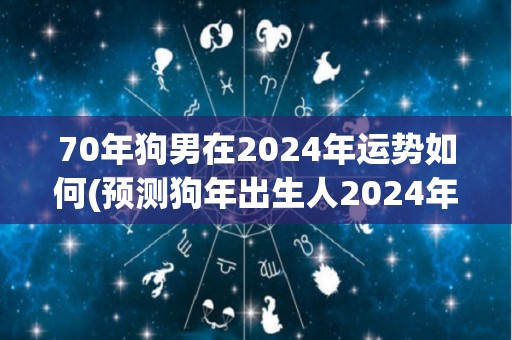 70年狗男在2024年运势如何(预测狗年出生人2024年运势如何？)