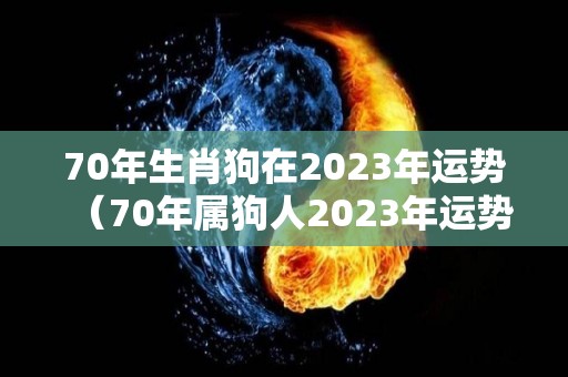 70年生肖狗在2023年运势（70年属狗人2023年运势运程每月运程）