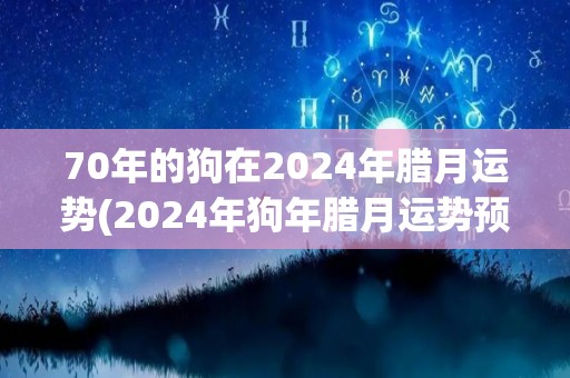 70年的狗在2024年腊月运势(2024年狗年腊月运势预测)